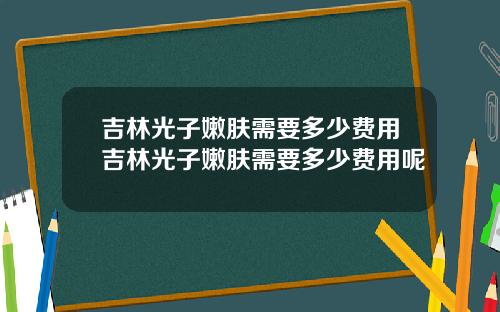 吉林光子嫩肤需要多少费用吉林光子嫩肤需要多少费用呢
