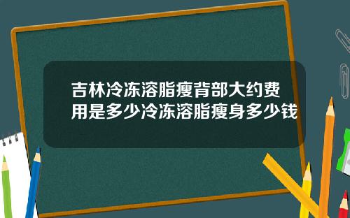 吉林冷冻溶脂瘦背部大约费用是多少冷冻溶脂瘦身多少钱