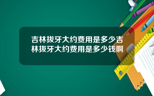 吉林拔牙大约费用是多少吉林拔牙大约费用是多少钱啊