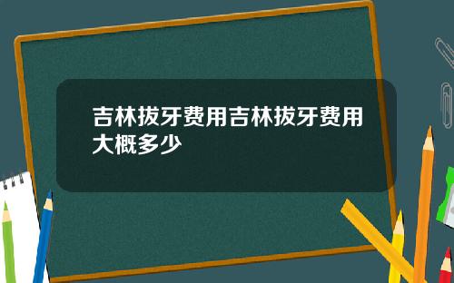 吉林拔牙费用吉林拔牙费用大概多少