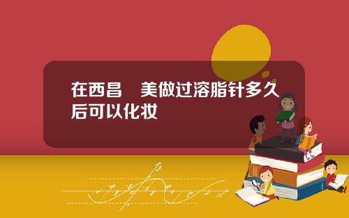 在西昌玥美做过溶脂针多久后可以化妆