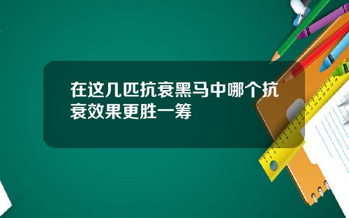 在这几匹抗衰黑马中哪个抗衰效果更胜一筹
