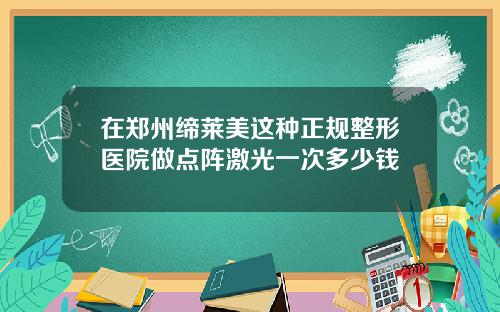 在郑州缔莱美这种正规整形医院做点阵激光一次多少钱