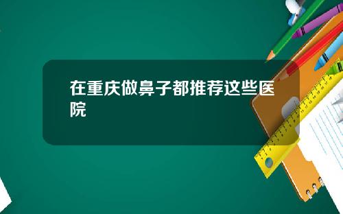 在重庆做鼻子都推荐这些医院