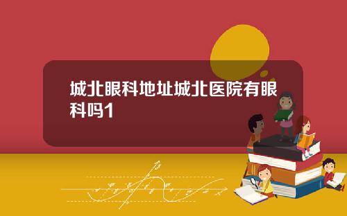 城北眼科地址城北医院有眼科吗1