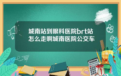 城南站到眼科医院brt站怎么走啊城南医院公交车