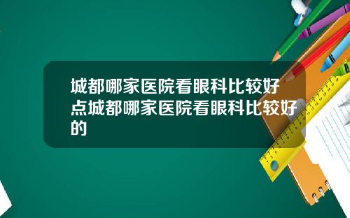 城都哪家医院看眼科比较好点城都哪家医院看眼科比较好的