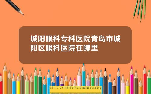 城阳眼科专科医院青岛市城阳区眼科医院在哪里