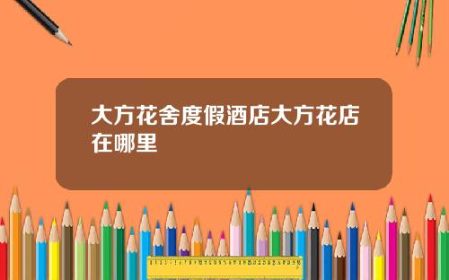 大方花舍度假酒店大方花店在哪里
