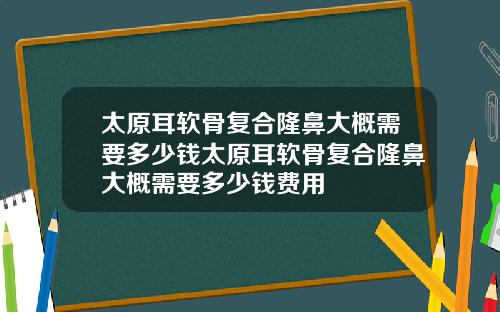 太原耳软骨复合隆鼻大概需要多少钱太原耳软骨复合隆鼻大概需要多少钱费用 太原耳软骨复合隆鼻大概需要多少钱太原耳软骨复合隆鼻大概需要多少钱费用