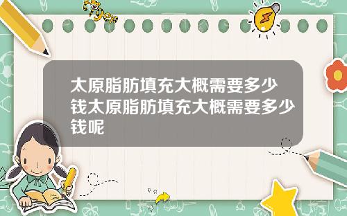 太原脂肪填充大概需要多少钱太原脂肪填充大概需要多少钱呢 太原脂肪填充大概需要多少钱太原脂肪填充大概需要多少钱呢