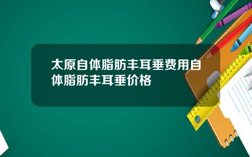 太原自体脂肪丰耳垂费用自体脂肪丰耳垂价格