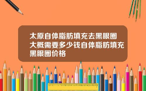 太原自体脂肪填充去黑眼圈大概需要多少钱自体脂肪填充黑眼圈价格 太原自体脂肪填充去黑眼圈大概需要多少钱自体脂肪填充黑眼圈价格