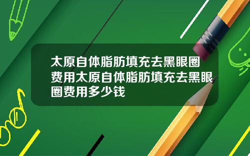 太原自体脂肪填充去黑眼圈费用太原自体脂肪填充去黑眼圈费用多少钱 太原自体脂肪填充去黑眼圈费用太原自体脂肪填充去黑眼圈费用多少钱
