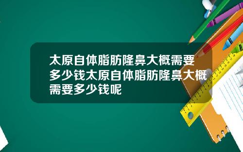 太原自体脂肪隆鼻大概需要多少钱太原自体脂肪隆鼻大概需要多少钱呢 太原自体脂肪隆鼻大概需要多少钱太原自体脂肪隆鼻大概需要多少钱呢