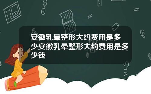 安徽乳晕整形大约费用是多少安徽乳晕整形大约费用是多少钱
