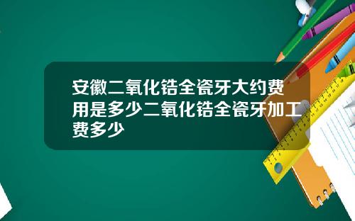 安徽二氧化锆全瓷牙大约费用是多少二氧化锆全瓷牙加工费多少