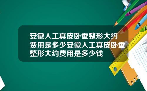 安徽人工真皮卧蚕整形大约费用是多少安徽人工真皮卧蚕整形大约费用是多少钱