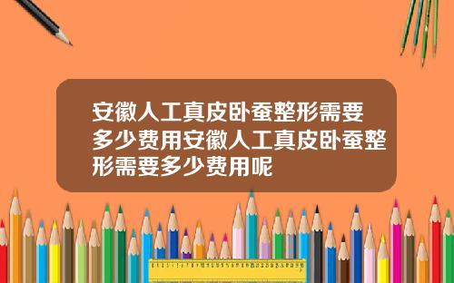 安徽人工真皮卧蚕整形需要多少费用安徽人工真皮卧蚕整形需要多少费用呢 安徽人工真皮卧蚕整形需要多少费用安徽人工真皮卧蚕整形需要多少费用呢