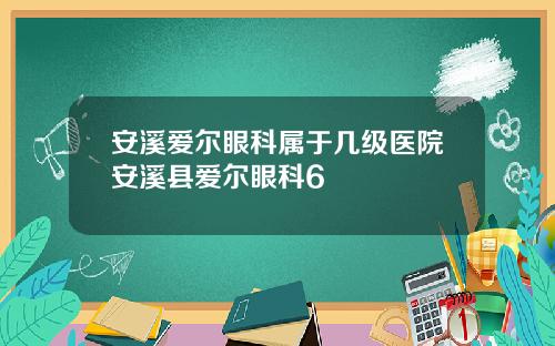 安溪爱尔眼科属于几级医院安溪县爱尔眼科6