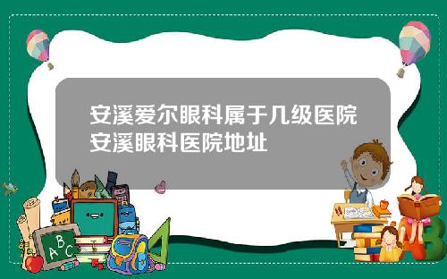 安溪爱尔眼科属于几级医院安溪眼科医院地址