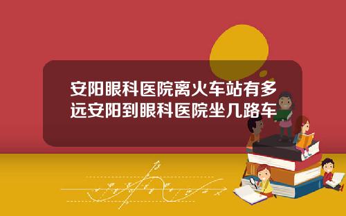 安阳眼科医院离火车站有多远安阳到眼科医院坐几路车