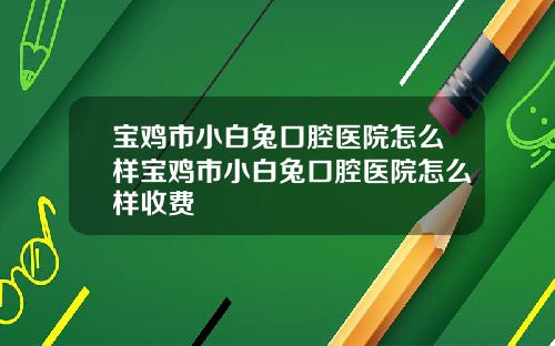 宝鸡市小白兔口腔医院怎么样宝鸡市小白兔口腔医院怎么样收费