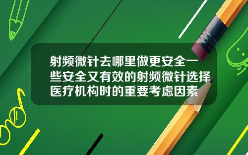 射频微针去哪里做更安全一些安全又有效的射频微针选择医疗机构时的重要考虑因素