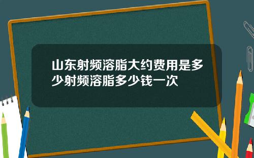 山东射频溶脂大约费用是多少射频溶脂多少钱一次