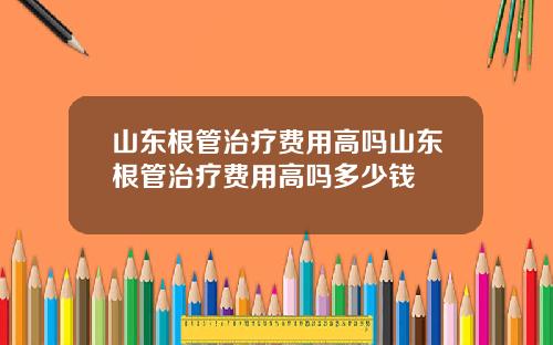 山东根管治疗费用高吗山东根管治疗费用高吗多少钱