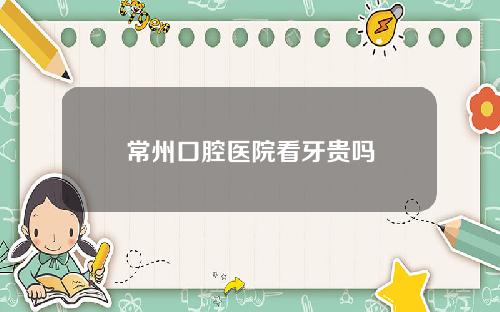 常州口腔医院看牙贵吗