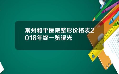 常州和平医院整形价格表2018年终一览曝光