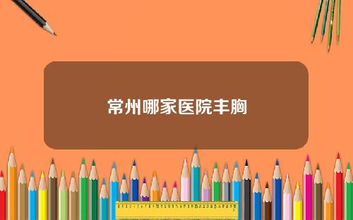 常州哪家医院丰胸