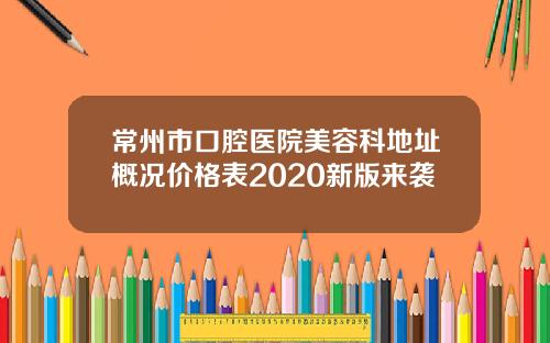 常州市口腔医院美容科地址概况价格表2020新版来袭