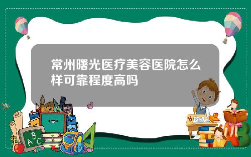 常州曙光医疗美容医院怎么样可靠程度高吗