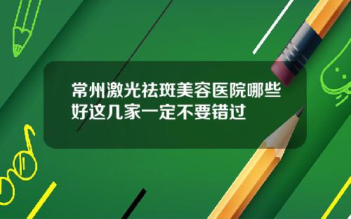 常州激光祛斑美容医院哪些好这几家一定不要错过