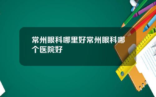 常州眼科哪里好常州眼科哪个医院好