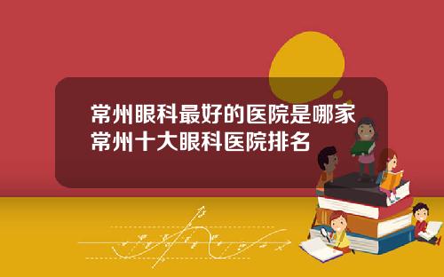 常州眼科最好的医院是哪家常州十大眼科医院排名