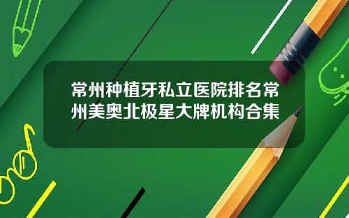 常州种植牙私立医院排名常州美奥北极星大牌机构合集