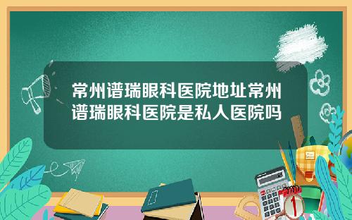 常州谱瑞眼科医院地址常州谱瑞眼科医院是私人医院吗