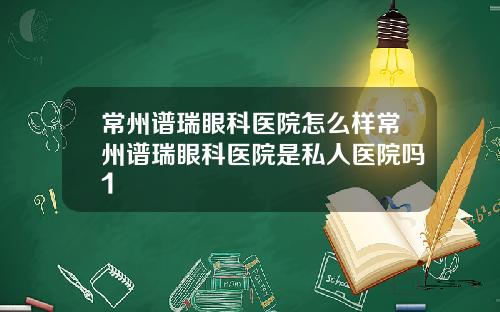 常州谱瑞眼科医院怎么样常州谱瑞眼科医院是私人医院吗1