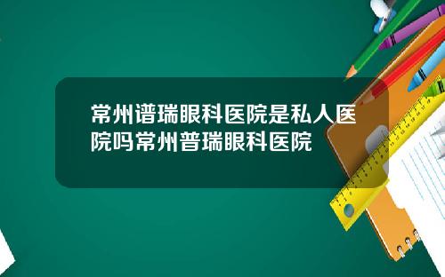 常州谱瑞眼科医院是私人医院吗常州普瑞眼科医院