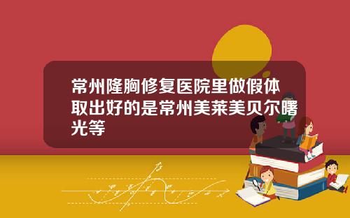 常州隆胸修复医院里做假体取出好的是常州美莱美贝尔曙光等