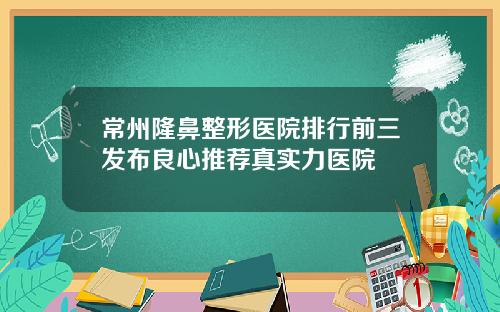 常州隆鼻整形医院排行前三发布良心推荐真实力医院