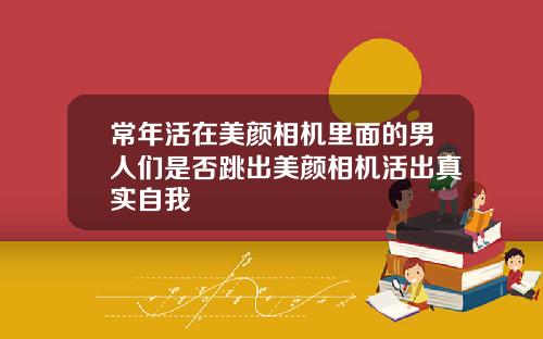 常年活在美颜相机里面的男人们是否跳出美颜相机活出真实自我