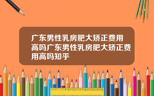 广东男性乳房肥大矫正费用高吗广东男性乳房肥大矫正费用高吗知乎