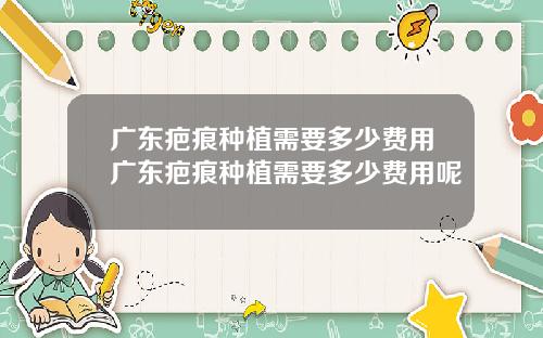广东疤痕种植需要多少费用广东疤痕种植需要多少费用呢