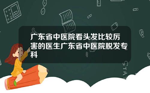 广东省中医院看头发比较厉害的医生广东省中医院脱发专科