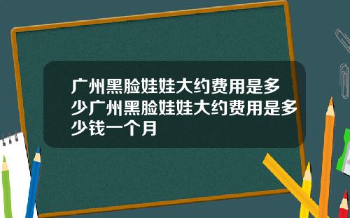 广州黑脸娃娃大约费用是多少广州黑脸娃娃大约费用是多少钱一个月