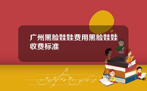 广州黑脸娃娃费用黑脸娃娃收费标准